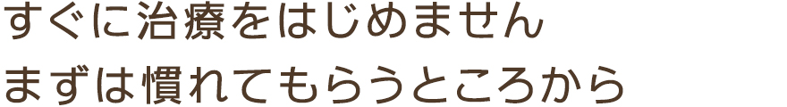 すぐに治療をはじめませんまずは慣れてもらうところから